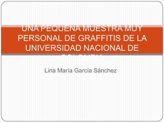 Lina María García Sánchez UNA PEQUEÑA MUESTRA MUY PERSONAL DE GRAFFITIS DE LA UNIVERSIDAD NACIONAL DE COLOMBIA 