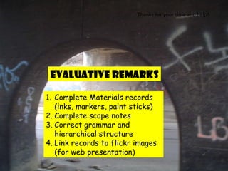 Complete Materials records (inks, markers, paint sticks) Complete scope notes Correct grammar and hierarchical structure Link records to flickr images  (for web presentation) Thanks for your time and help! Evaluative Remarks 