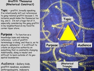 Topic Purpose Audience Graffiti Thesaurus  (Rhetorical Construct) Topic  –  graffiti, broadly speaking.  I’ve intentionally left out references to gang-related graffiti because 1. its inclusion would make the thesaurus too big, and 2.  I’m not a huge fan of it, especially considering the gang graffiti in my neighborhood on my favorite corner liquor store. Purpose  –  To function as a knowledge base and indexing reference.  Lots of graffiti terminology is slang, and thus is, as its objects, ephemeral – it is difficult to create an objective authority on something that is constantly changing.  Additionally, slang is insular and difficult to learn outside of its geo-spatial boundaries. Audience  – Gallery kids, graffiti newbies, academic anthropologists, indexers. (Rhetorical Triangle ) 