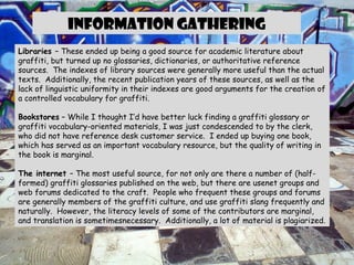 Information gathering Libraries  – These ended up being a good source for academic literature about graffiti, but turned up no glossaries, dictionaries, or authoritative reference sources.  The indexes of library sources were generally more useful than the actual texts.  Additionally, the recent publication years of these sources, as well as the lack of linguistic uniformity in their indexes are good arguments for the creation of a controlled vocabulary for graffiti. Bookstores  – While I thought I’d have better luck finding a graffiti glossary or  graffiti vocabulary-oriented materials, I was just condescended to by the clerk, who did not have reference desk customer service.  I ended up buying one book, which has served as an important vocabulary resource, but the quality of writing in the book is marginal. The internet  – The most useful source, for not only are there a number of (half-formed) graffiti glossaries published on the web, but there are usenet groups and web forums dedicated to the craft.  People who frequent these groups and forums are generally members of the graffiti culture, and use graffiti slang frequently and naturally.  However, the literacy levels of some of the contributors are marginal, and translation is sometimesnecessary.  Additionally, a lot of material is plagiarized. 