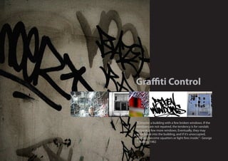 Graffiti Control



“Consider a building with a few broken windows. If the
windows are not repaired, the tendency is for vandals
to break a few more windows. Eventually, they may
even break into the building, and if it’s unoccupied,
perhaps become squatters or light fires inside.” - George
L. Kelling 1982
 