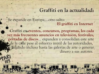 Graffiti en la actualidad: S e expande en Europa, … otro salto:  El graffiti en Internet  Graffiti en  eventos, concursos, programas, los cada vez más frecuentes anuncios en televisión, festivales, portadas de discos …  expanden y consolidan este arte de la calle pese al esfuerzo inútil de las autoridades,  llegando incluso hasta las galerías de arte o generar dinero a sus autores .  