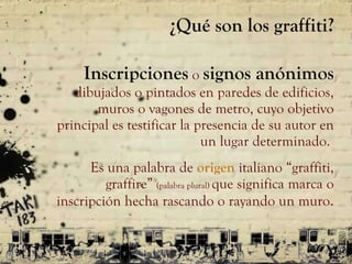 ¿Qué son los graffiti? Inscripciones   o  signos anónimos  dibujados o pintados en paredes de edificios, muros o vagones de metro, cuyo objetivo principal es testificar la presencia de su autor en un lugar determinado.  Es una palabra de  origen  italiano  “ graffiti, graffire ”   (palabra plural)  que significa marca o inscripción hecha rascando o rayando un muro . 