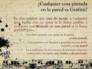 ¿Cualquier cosa pintada en la pared es Gráfitti? Es una palabra que  esta de moda , a cualquier cosa hecha con un spray se la llama graffiti, a cualquier cosa  pintada en una pared  se la llama graffiti …pero… Una frase pintada con spray en la pared ,  es una pintada Una pintura con brochas y pinceles en una de las paredes , es un mural La rotulación y la decoración de distintos negocios comerciales con spray,  son rótulos o decoraciones 