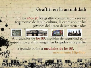 Graffiti en la actualidad: En los  años 70  los graffiti comenzaron a ser un testimonio de la sub cultura, la  expresión de los jóvenes del deseo de ser escuchados A principios de  los 80 , medidas de seguridad para impedir los graffiti, surgen las  brigadas anti graffiri Segundo boom a  mediados de los 80 ,  movimiento  Hip-Hop  