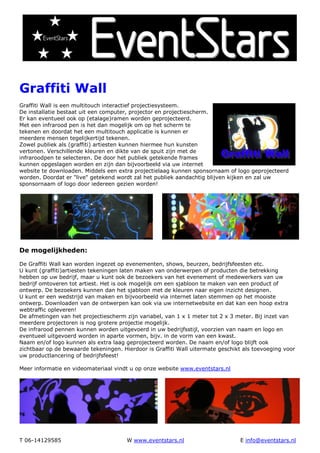 Graffiti Wall
Graffiti Wall is een multitouch interactief projectiesysteem.
De installatie bestaat uit een computer, projector en projectiescherm.
Er kan eventueel ook op (etalage)ramen worden geprojecteerd.
Met een infrarood pen is het dan mogelijk om op het scherm te
tekenen en doordat het een multitouch applicatie is kunnen er
meerdere mensen tegelijkertijd tekenen.
Zowel publiek als (graffiti) artiesten kunnen hiermee hun kunsten
vertonen. Verschillende kleuren en dikte van de spuit zijn met de
infraroodpen te selecteren. De door het publiek getekende frames
kunnen opgeslagen worden en zijn dan bijvoorbeeld via uw internet
website te downloaden. Middels een extra projectielaag kunnen sponsornaam of logo geprojecteerd
worden. Doordat er "live" getekend wordt zal het publiek aandachtig blijven kijken en zal uw
sponsornaam of logo door iedereen gezien worden!




De mogelijkheden:

De Graffiti Wall kan worden ingezet op evenementen, shows, beurzen, bedrijfsfeesten etc.
U kunt (graffiti)artiesten tekeningen laten maken van onderwerpen of producten die betrekking
hebben op uw bedrijf, maar u kunt ook de bezoekers van het evenement of medewerkers van uw
bedrijf omtoveren tot artiest. Het is ook mogelijk om een sjabloon te maken van een product of
ontwerp. De bezoekers kunnen dan het sjabloon met de kleuren naar eigen inzicht designen.
U kunt er een wedstrijd van maken en bijvoorbeeld via internet laten stemmen op het mooiste
ontwerp. Downloaden van de ontwerpen kan ook via uw internetwebsite en dat kan een hoop extra
webtraffic opleveren!
De afmetingen van het projectiescherm zijn variabel, van 1 x 1 meter tot 2 x 3 meter. Bij inzet van
meerdere projectoren is nog grotere projectie mogelijk.
De infrarood pennen kunnen worden uitgevoerd in uw bedrijfsstijl, voorzien van naam en logo en
eventueel uitgevoerd worden in aparte vormen, bijv. in de vorm van een kwast.
Naam en/of logo kunnen als extra laag geprojecteerd worden. De naam en/of logo blijft ook
zichtbaar op de bewaarde tekeningen. Hierdoor is Graffiti Wall uitermate geschikt als toevoeging voor
uw productlancering of bedrijfsfeest!

Meer informatie en videomateriaal vindt u op onze website www.eventstars.nl




T 06-14129585                          W www.eventstars.nl                      E info@eventstars.nl
 