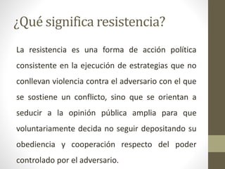 ¿Qué significa resistencia?
La resistencia es una forma de acción política
consistente en la ejecución de estrategias que no
conllevan violencia contra el adversario con el que
se sostiene un conflicto, sino que se orientan a
seducir a la opinión pública amplia para que
voluntariamente decida no seguir depositando su
obediencia y cooperación respecto del poder
controlado por el adversario.