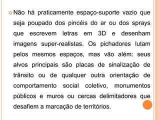  Não há praticamente espaço-suporte vazio que
seja poupado dos pincéis do ar ou dos sprays
que escrevem letras em 3D e desenham
imagens super-realistas. Os pichadores lutam
pelos mesmos espaços, mas vão além: seus
alvos principais são placas de sinalização de
trânsito ou de qualquer outra orientação de
comportamento social coletivo, monumentos
públicos e muros ou cercas delimitadores que
desafiem a marcação de territórios.
 