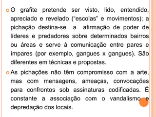  O grafite pretende ser visto, lido, entendido,
apreciado e revelado (“escolas” e movimentos); a
pichação destina-se a afirmação de poder de
líderes e predadores sobre determinados bairros
ou áreas e serve à comunicação entre pares e
ímpares (por exemplo, gangues x gangues). São
diferentes em técnicas e propostas.
 As pichações não têm compromisso com a arte,
mas com mensagens, ameaças, convocações
para confrontos sob assinaturas codificadas. É
constante a associação com o vandalismo e
depredação dos locais.
 