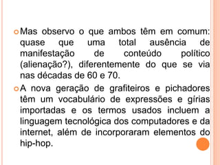Mas observo o que ambos têm em comum:
quase que uma total ausência de
manifestação de conteúdo político
(alienação?), diferentemente do que se via
nas décadas de 60 e 70.
A nova geração de grafiteiros e pichadores
têm um vocabulário de expressões e gírias
importadas e os termos usados incluem a
linguagem tecnológica dos computadores e da
internet, além de incorporaram elementos do
hip-hop.
 
