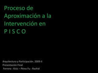 Proceso de Aproximación a la Intervención en P I S C O  Arquitectura y Participación. 2009-II Presentación Final  Ferrero - Kisic – Pérez Fu - Rashid 