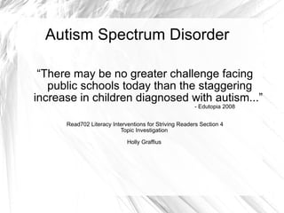Autism Spectrum Disorder  “ There may be no greater challenge facing public schools today than the staggering increase in children diagnosed with autism...”  - Edutopia 2008 Read702 Literacy Interventions for Striving Readers Section 4 Topic Investigation  Holly Graffius  