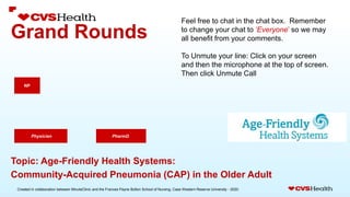 Created in collaboration between MinuteClinic and the Frances Payne Bolton School of Nursing, Case Western Reserve University - 2020.
Grand Rounds
PharmD.
NP
Physician
Topic: Age-Friendly Health Systems:
Community-Acquired Pneumonia (CAP) in the Older Adult
Feel free to chat in the chat box. Remember
to change your chat to ‘Everyone’ so we may
all benefit from your comments.
To Unmute your line: Click on your screen
and then the microphone at the top of screen.
Then click Unmute Call
 