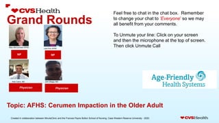 Created in collaboration between MinuteClinic and the Frances Payne Bolton School of Nursing, Case Western Reserve University - 2020.
Grand Rounds
NP
Physician
Topic: AFHS: Cerumen Impaction in the Older Adult
Feel free to chat in the chat box. Remember
to change your chat to ‘Everyone’ so we may
all benefit from your comments.
To Unmute your line: Click on your screen
and then the microphone at the top of screen.
Then click Unmute Call
Physician
NP
Mary McCormack APNC
Lilia Pino APNC
Aldo Calvo, MD John Braga, MD
 