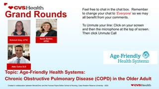 Created in collaboration between MinuteClinic and the Frances Payne Bolton School of Nursing, Case Western Reserve University - 2020.
Grand Rounds
Sarah Bertini,
APNC
Rebekah King, APNC
Aldo Calvo D.O
Topic: Age-Friendly Health Systems:
Chronic Obstructive Pulmonary Disease (COPD) in the Older Adult
Feel free to chat in the chat box. Remember
to change your chat to ‘Everyone’ so we may
all benefit from your comments.
To Unmute your line: Click on your screen
and then the microphone at the top of screen.
Then click Unmute Call
 