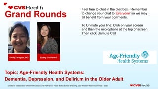 Created in collaboration between MinuteClinic and the Frances Payne Bolton School of Nursing, Case Western Reserve University - 2020.
Grand Rounds
Siyang Li PharmD
Emily Zaragoza, MD
Topic: Age-Friendly Health Systems:
Dementia, Depression, and Delirium in the Older Adult
Feel free to chat in the chat box. Remember
to change your chat to ‘Everyone’ so we may
all benefit from your comments.
To Unmute your line: Click on your screen
and then the microphone at the top of screen.
Then click Unmute Call
 