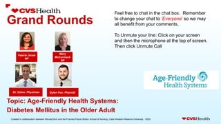 Created in collaboration between MinuteClinic and the Frances Payne Bolton School of Nursing, Case Western Reserve University - 2020.
Grand Rounds
Dylan Fox: PharmD.
Dr. Calvo: Physician
Topic: Age-Friendly Health Systems:
Diabetes Mellitus in the Older Adult
Feel free to chat in the chat box. Remember
to change your chat to ‘Everyone’ so we may
all benefit from your comments.
To Unmute your line: Click on your screen
and then the microphone at the top of screen.
Then click Unmute Call
Valerie Jenek
NP
Mary
McCormack
NP
 