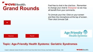 Created in collaboration between MinuteClinic and the Frances Payne Bolton School of Nursing, Case Western Reserve University - 2020.
Grand Rounds
PharmD.
NP
Physician
Topic: Age-Friendly Health Systems: Geriatric Syndromes
Feel free to chat in the chat box. Remember
to change your chat to ‘Everyone’ so we may
all benefit from your comments.
To Unmute your line: Click on your screen
and then the microphone at the top of screen.
Then click Unmute Call
 