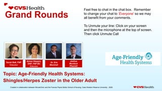 Created in collaboration between MinuteClinic and the Frances Payne Bolton School of Nursing, Case Western Reserve University - 2020.
Grand Rounds
Joshua
Murdock
PharmD
Sarah Ball, FNP
Educator
Dr. Eric
Marshall
Topic: Age-Friendly Health Systems:
Shingles/Herpes Zoster in the Older Adult
Feel free to chat in the chat box. Remember
to change your chat to ‘Everyone’ so we may
all benefit from your comments.
To Unmute your line: Click on your screen
and then the microphone at the top of screen.
Then click Unmute Call
Aimee Kleppin,
DNP, FNP-BC
Educator
 