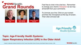 Created in collaboration between MinuteClinic and the Frances Payne Bolton School of Nursing, Case Western Reserve University - 2020.
Grand Rounds
Joshua Murdock
PharmD
Mary McCormack
FNP
Topic: Age-Friendly Health Systems:
Upper Respiratory Infection (URI) in the Older Adult
Feel free to chat in the chat box. Remember
to change your chat to ‘Everyone’ so we may
all benefit from your comments.
To Unmute your line: Click on your screen
and then the microphone at the top of screen.
Then click Unmute Call
Aimee Kleppin
DNP, FNP-BC
 