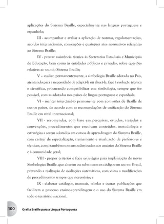 100
aplicações do Sistema Braille, especialmente nas línguas portuguesa e
espanhola;
III - acompanhar e avaliar a aplicação de normas, regulamentações,
acordos internacionais, convenções e quaisquer atos normativos referentes
ao Sistema Braille;
IV - prestar assistência técnica às Secretarias Estaduais e Municipais
de Educação, bem como às entidades públicas e privadas, sobre questões
relativas ao uso do Sistema Braille;
V – avaliar, permanentemente, a simbologia Braille adotada no País,
atentando para a necessidade de adaptá-la ou alterá-la, face à evolução técnica
e científica, procurando compatibilizar esta simbologia, sempre que for
possível, com as adotadas nos países de língua portuguesa e espanhola;
VI - manter intercâmbio permanente com comissões de Braille de
outros países, de acordo com as recomendações de unificação do Sistema
Braille em nível internacional;
VII - recomendar, com base em pesquisas, estudos, tratados e
convenções, procedimentos que envolvam conteúdos, metodologia e
estratégias a serem adotados em cursos de aprendizagem do Sistema Braille,
com caráter de especialização, treinamento e atualização de professores e
técnicos, como também nos cursos destinados aos usuários do Sistema Braille
e à comunidade geral;
VIII - propor critérios e fixar estratégias para implantação de novas
Simbologias Braille, que alterem ou substituam os códigos em uso no Brasil,
prevendo a realização de avaliações sistemáticas, com vistas a modificações
de procedimentos sempre que necessário; e
IX - elaborar catálogos, manuais, tabelas e outras publicações que
facilitem o processo ensino-aprendizagem e o uso do Sistema Braille em
todo o território nacional.
 