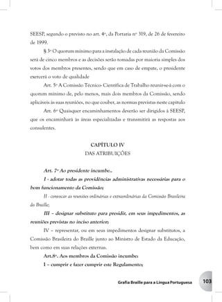103
SEESP, segundo o previsto no art. 4º, da Portaria nº 319, de 26 de fevereiro
de 1999.
§ 3º O quorum mínimo para a instalação de cada reunião da Comissão
será de cinco membros e as decisões serão tomadas por maioria simples dos
votos dos membros presentes, sendo que em caso de empate, o presidente
exercerá o voto de qualidade
Art. 5º A Comissão Técnico- Científica de Trabalho reunir-se-á com o
quorum mínimo de, pelo menos, mais dois membros da Comissão, sendo
aplicáveis às suas reuniões, no que couber, as normas previstas neste capítulo
Art. 6º Quaisquer encaminhamentos deverão ser dirigidos à SEESP,
que os encaminhará às áreas especializadas e transmitirá as respostas aos
consulentes.
CAPÍTULO IV
DAS ATRIBUIÇÔES
Art. 7º Ao presidente incumbe..
I - adotar todas as providências administrativas necessárias para o
bom funcionamento da Comissão;
II - convocar as reuniões ordinárias e extraordinárias da Comissão Brasileira
do Braille;
III – designar substituto para presidir, em seus impedimentos, as
reuniões previstas no inciso anterior;
IV – representar, ou em seus impedimentos designar substitutos, a
Comissão Brasileira do Braille junto ao Ministro de Estado da Educação,
bem como em suas relações externas.
Art.8º. Aos membros da Comissão incumbe:
I – cumprir e fazer cumprir este Regulamento;
 