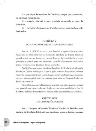 104
II – participar das reuniões da Comissão, sempre que convocados,
ou justificar sua ausência;
III – estudar, discutir e votar matéria submetida a exame da
Comissão;
IV – participar dos grupos de trabalho para os quais tenham sido
designados.
CAPÍTULO V
DO APOIO ADMINISTRATIVO E FINANCEIRO
Art. 9º. A SEESP manterá, em Brasília, o apoio administrativo
necessário ao funcionamento da Comissão Brasileira do Braille, inclusive
providenciará suporte financeiro para as despesas da Comissão, bem como
passagens e diárias para seus membros, quando oficialmente convocados
para as reuniões, fora da cidade de seu domicílio.
Art.10. Os membros da Comissão Brasileira do Braille, indicados pela
Fundação Dorina Nowill para Cegos e pelo Instituto Benjamin Constant
manterão o acervo técnico da Comissão, que compreende catálogos, manuais,
tabelas e demais publicações de interesse para o uso do Sistema Braille, no
Brasil e no exterior.
Parágrafo único. As publicações de que trata este artigo deverão, sempre
que possível, ser conservadas em duplicata, nas duas entidades, a fim de
facilitar o trabalho de seus técnicos e as consultas dos membros da Comissão.
CAPÍTULO VI
DAS DISPOSIÇÕES GERAIS
Art.11. Compete à Comissão Técnico - Científica de Trabalho, sem
prejuízo da liberdade de iniciativa da Comissão, tomar as decisões técnicas
 