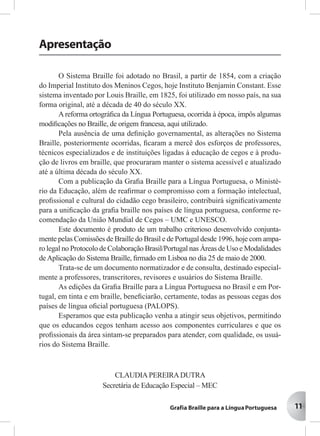 11
Apresentação
O Sistema Braille foi adotado no Brasil, a partir de 1854, com a criação
do Imperial Instituto dos Meninos Cegos, hoje Instituto Benjamin Constant. Esse
sistema inventado por Louis Braille, em 1825, foi utilizado em nosso país, na sua
forma original, até a década de 40 do século XX.
A reforma ortográﬁca da Língua Portuguesa, ocorrida à época, impôs algumas
modiﬁcações no Braille, de origem francesa, aqui utilizado.
Pela ausência de uma deﬁnição governamental, as alterações no Sistema
Braille, posteriormente ocorridas, ﬁcaram a mercê dos esforços de professores,
técnicos especializados e de instituições ligadas à educação de cegos e à produ-
ção de livros em braille, que procuraram manter o sistema acessível e atualizado
até a última década do século XX.
Com a publicação da Graﬁa Braille para a Língua Portuguesa, o Ministé-
rio da Educação, além de reaﬁrmar o compromisso com a formação intelectual,
proﬁssional e cultural do cidadão cego brasileiro, contribuirá signiﬁcativamente
para a uniﬁcação da graﬁa braille nos países de língua portuguesa, conforme re-
comendação da União Mundial de Cegos – UMC e UNESCO.
Este documento é produto de um trabalho criterioso desenvolvido conjunta-
mente pelas Comissões de Braille do Brasil e de Portugal desde 1996, hoje com ampa-
ro legal no Protocolo de Colaboração Brasil/Portugal nas Áreas de Uso e Modalidades
deAplicação do Sistema Braille, ﬁrmado em Lisboa no dia 25 de maio de 2000.
Trata-se de um documento normatizador e de consulta, destinado especial-
mente a professores, transcritores, revisores e usuários do Sistema Braille.
As edições da Graﬁa Braille para a Língua Portuguesa no Brasil e em Por-
tugal, em tinta e em braille, beneﬁciarão, certamente, todas as pessoas cegas dos
países de língua oﬁcial portuguesa (PALOPS).
Esperamos que esta publicação venha a atingir seus objetivos, permitindo
que os educandos cegos tenham acesso aos componentes curriculares e que os
proﬁssionais da área sintam-se preparados para atender, com qualidade, os usuá-
rios do Sistema Braille.
CLAUDIAPEREIRADUTRA
Secretária de Educação Especial – MEC
11
 