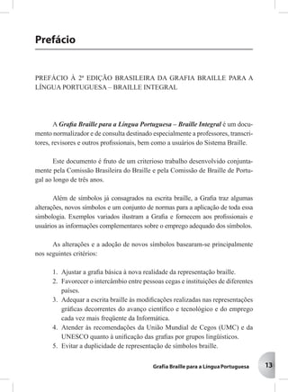13
Prefácio
PREFÁCIO À 2ª EDIÇÃO BRASILEIRA DA GRAFIA BRAILLE PARA A
LÍNGUA PORTUGUESA – BRAILLE INTEGRAL
A Graﬁa Braille para a Língua Portuguesa – Braille Integral é um docu-
mento normalizador e de consulta destinado especialmente a professores, transcri-
tores, revisores e outros proﬁssionais, bem como a usuários do Sistema Braille.
Este documento é fruto de um criterioso trabalho desenvolvido conjunta-
mente pela Comissão Brasileira do Braille e pela Comissão de Braille de Portu-
gal ao longo de três anos.
Além de símbolos já consagrados na escrita braille, a Graﬁa traz algumas
alterações, novos símbolos e um conjunto de normas para a aplicação de toda essa
simbologia. Exemplos variados ilustram a Graﬁa e fornecem aos proﬁssionais e
usuários as informações complementares sobre o emprego adequado dos símbolos.
As alterações e a adoção de novos símbolos basearam-se principalmente
nos seguintes critérios:
1. Ajustar a graﬁa básica à nova realidade da representação braille.
2. Favorecer o intercâmbio entre pessoas cegas e instituições de diferentes
países.
3. Adequar a escrita braille às modiﬁcações realizadas nas representações
gráﬁcas decorrentes do avanço cientíﬁco e tecnológico e do emprego
cada vez mais freqüente da Informática.
4. Atender às recomendações da União Mundial de Cegos (UMC) e da
UNESCO quanto à uniﬁcação das graﬁas por grupos lingüísticos.
5. Evitar a duplicidade de representação de símbolos braille.
13
 