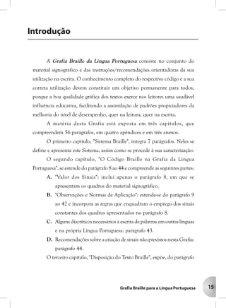 15
A Grafia Braille da Língua Portuguesa consiste no conjunto do
material signográfico e das instruções/recomendações orientadoras da sua
utilização na escrita. O conhecimento completo do respectivo código e a sua
correta utilização devem constituir um objetivo permanente para todos,
porque a boa qualidade gráfica dos textos exerce nos leitores uma saudável
influência educativa, facilitando a assimilação de padrões propiciadores da
melhoria do nível de desempenho, quer na leitura, quer na escrita.
A matéria desta Grafia está exposta em três capítulos, que
O primeiro capítulo, "Sistema Braille", integra 7 parágrafos. Neles se
define e apresenta este Sistema, assim como se procede à sua caracterização.
O segundo capítulo, "O Código Braille na Grafia da Língua
Portuguesa", se estende do parágrafo 8 ao 44 e compreende as seguintes partes:
A. "Valor dos Sinais": inclui apenas o parágrafo 8, em que se
apresentam os quadros do material signográfico.
B. "Observações e Normas de Aplicação": estende-se do parágrafo 9
ao 42 e incorpora as regras que enquadram o emprego dos sinais
constantes dos quadros apresentados no parágrafo 8.
C. Alguns diacríticos necessários à escrita de palavras em outras línguas
e na própria Língua Portuguesa: parágrafo 43.
D. Recomendações sobre a criação de sinais não previstos nesta Grafia:
parágrafo 44.
O terceiro capítulo, "Disposição do Texto Braille", expõe, do parágrafo
compreendem 56 parágrafos, em quatro apêndices e em três anexos.
Introdução
15
 