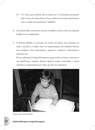 22
5.7 A 7ª série, que também não se baseia na 1ª, é formada unicamente
pelos 7 sinais da coluna direita. A sua ordem de sucessão determina-se
com o auxílio da mnemônica "ablakba".
6. A escrita braille se faz ponto a ponto na reglete ou letra a letra na máquina
braille ou no computador.
7. O Sistema Braille é o processo de escrita em relevo mais adotado em
todo o mundo e se aplica não só à representação dos símbolos literais,
mas também à dos matemáticos, químicos, fonéticos, informáticos,
musicais, etc.
Na sua aplicação à Língua Portuguesa, quase todos os sinais conservam a
sua significação original. Apenas algumas vogais acentuadas e outros
símbolos se representam por sinais que lhe são exclusivos.
Leitura pelo Sistema Braille
 