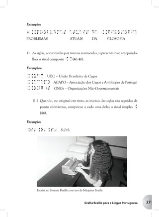 27
Exemplo:
3..problemas atuais da ..filosofia
PROBLEMAS ATUAIS DA FILOSOFIA
11. As siglas, constituídas por iniciais maiúsculas, representam-se antepondo-
lhes o sinal composto .. (46 46).
Exemplos:
..ubc UBC – União Brasileira de Cegos
..acapo ACAPO – Associação dos Cegos e Amblíopes de Portugal
..ong"s ONGs – Organizações Não-Governamentais
11.1 Quando, no original em tinta, as iniciais das siglas são seguidas de
ponto abreviativo, antepõe-se a cada uma delas o sinal simples .
(46).
Exemplo:
.s'.o'.s' S.O.S.
Escrita no Sistema Braille com uso de Máquina Braille
 