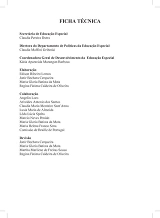 FICHA TÉCNICA
Secretária de Educação Especial
Claudia Pereira Dutra
Diretora do Departamento de Políticas da Educação Especial
Claudia Maffini Griboski
Coordenadora Geral de Desenvolvimento da Educação Especial
Kátia Aparecida Marangon Barbosa
Elaboração
Edison Ribeiro Lemos
Jonir Bechara Cerqueira
Maria Gloria Batista da Mota
Regina Fátima Caldeira de Oliveira
Colaboração
Angelin Loro
Aristides Antonio dos Santos
Claudia Maria Monteiro Sant’Anna
Lusia Maria de Almeida
Lêda Lúcia Spelta
Marcio Neves Penido
Maria Gloria Batista da Mota
Maria Helena Franco Sena
Comissão de Braille de Portugal
Revisão
Jonir Bechara Cerqueira
Maria Gloria Batista da Mota
Martha Marilene de Freitas Sousa
Regina Fátima Caldeira de Oliveira
 