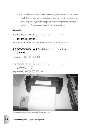 34
22.1 A translineação das expressões far-se-á, preferentemente, após um
sinal de operação ou de relação, o qual se repetirá no início da
linha imediata. Quando este processo não for possível, emprega-se
o sinal " (5) que não se repetirá na linha seguinte.
Exemplos:
a6b6c7a6c6b7b6c6a7b6a6c7c6
6a6b7c6b6a
a + b + c = a + c + b = b + c + a = b + a + c = c + a + b = c + b + a
quociente 7#c1jge'dbc'hig"
'bec
quociente = 3,075.423.897.253
angstr^om <'.0,> 7#j1jjj'jjj"
'jjj'a m
angström (Å) = 0,000.000.000.1 m
Impressora Braille computadorizada de médio porte
 