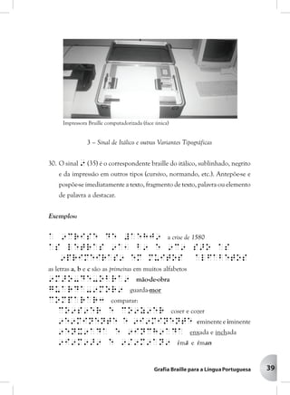 39
3 – Sinal de Itálico e outras Variantes Tipográficas
30. O sinal 9 (35) é o correspondente braille do itálico, sublinhado, negrito
e da impressão em outros tipos (cursivo, normando, etc.). Antepõe-se e
pospõe-se imediatamente a texto, fragmento de texto, palavra ou elemento
de palavra a destacar.
Exemplos:
a 9crise de #aehj9 a crise de 1580
as letras 9a1 b9 e 9c9 s>o as
9primeiras9 em muitos alfabetos
as letras a, b e c são as primeiras em muitos alfabetos
9m>o-de-obra9 mão-de-obra
guarda-9mor9 guarda-mor
comparar3 comparar:
co9s9er e co9z9er coser e cozer
9e9minente e 9i9minente eminente e iminente
9enx9ada e 9inch9ada enxada e inchada
9i9m9>9 e 9/9m9an9 imã e íman
Impressora Braille computadorizada (face única)
 