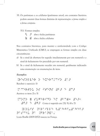 45
35. Os parênteses e os colchetes (parênteses retos), em contextos literários
podem assumir duas formas distintas de representação: a forma simples e
a forma composta.
35.1 Formas simples:
< > abre e fecha parênteses
( ) abre e fecha colchetes
Nos contextos literários, para manter a uniformidade com o Código
Matemático Unificado (CMU), se empregam as formas simples em duas
circunstâncias:
a) Se o sinal de abertura for seguido imediatamente por um numeral e o
sinal de fechamento for precedido por um numeral.
b) Se o sinal de fechamento suceder um numeral, geralmente indicando
uma enumeração ou enumerações de itens.
Exemplos:
.Resolver o exerc/cio #a>
Resolver o exercício 1)
.Acertou os itens #b> e #c>
Acertou os itens 2) e 3)
.Como = sugerido em #bc)3 #e>1
#f> e #g> Como é sugerido em 23]: 5), 6) e 7)
.Louis .Braille <#ahji-#aheb>
nasceu na .Fran&a'
Louis Braille (1809-1852) nasceu na França.
 