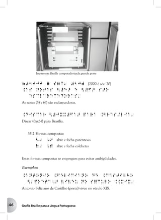 46
(#bjjj = s=c' #bj) [2000 é séc. 20]
.As notas <#e> e <#f> s>o
esclarecedoras'
As notas (5) e (6) são esclarecedoras.
.Discar <#jxx#fa> para .Bras/lia'
Discar (0xx61) para Brasília.
35.2 Formas compostas:
<' ,> abre e fecha parênteses
(' ,) abre e fecha colchetes
Estas formas compostas se empregam para evitar ambigüidades.
Exemplos:
.Antonio .Feliciano de .Castilho
<'poeta,> viveu no s=culo ..XIX'
Antonio Feliciano de Castilho (poeta) viveu no século XIX.
Impressora Braille computadorizada grande porte
 
