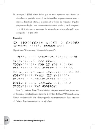 48
36. As aspas 8 (236), abre e fecha, que em tinta aparecem sob a forma de
vírgulas em posição natural ou invertidas, representam-se com o
símbolo braille já referido; as aspas sob a forma de pequenos ângulos,
simples ou duplos, têm como correspondente braille o sinal composto
,8 (6 236); outras variantes de aspas são representadas pelo sinal
composto ;8 (56 236).
Exemplos:
.O professor3 8leia o soneto
;8.Alma minha1 gentil;88'
O professor: "leia o soneto 'Alma minha, gentil'".
.Leu3 8''' ouviu-se dizer3 ;8.=
inadmiss/vel t>o pouca
considera&>o por um ser humano1
por algu=m que tamb=m = ,8filho
de .Deus,86 .Uma chocante falta de
solidariedade;8' .Um sil<ncio
pesado e comprometedor ficou a
ressoar '''8 .Deixou descair o
manuscrito nos joelhos'
Leu: "... ouviu-se dizer: 'É inadmissível tão pouca consideração por um
ser humano, por alguém que também é <<filho de Deus>>! Uma chocante
falta de solidariedade'. Um silêncio pesado e comprometedor ficou a ressoar
..." Deixou descair o manuscrito nos joelhos.
 