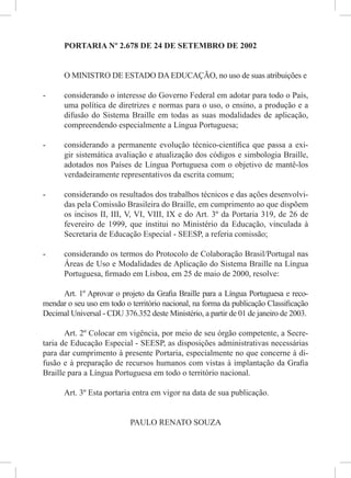PORTARIA Nº 2.678 DE 24 DE SETEMBRO DE 2002
O MINISTRO DE ESTADO DA EDUCAÇÃO, no uso de suas atribuições e
- considerando o interesse do Governo Federal em adotar para todo o País,
uma política de diretrizes e normas para o uso, o ensino, a produção e a
difusão do Sistema Braille em todas as suas modalidades de aplicação,
compreendendo especialmente a Língua Portuguesa;
- considerando a permanente evolução técnico-cientíﬁca que passa a exi-
gir sistemática avaliação e atualização dos códigos e simbologia Braille,
adotados nos Países de Língua Portuguesa com o objetivo de mantê-los
verdadeiramente representativos da escrita comum;
- considerando os resultados dos trabalhos técnicos e das ações desenvolvi-
das pela Comissão Brasileira do Braille, em cumprimento ao que dispõem
os incisos II, III, V, VI, VIII, IX e do Art. 3º da Portaria 319, de 26 de
fevereiro de 1999, que institui no Ministério da Educação, vinculada à
Secretaria de Educação Especial - SEESP, a referia comissão;
- considerando os termos do Protocolo de Colaboração Brasil/Portugal nas
Áreas de Uso e Modalidades de Aplicação do Sistema Braille na Língua
Portuguesa, ﬁrmado em Lisboa, em 25 de maio de 2000, resolve:
Art. 1º Aprovar o projeto da Graﬁa Braille para a Língua Portuguesa e reco-
mendar o seu uso em todo o território nacional, na forma da publicação Classiﬁcação
Decimal Universal - CDU 376.352 deste Ministério, a partir de 01 de janeiro de 2003.
Art. 2º Colocar em vigência, por meio de seu órgão competente, a Secre-
taria de Educação Especial - SEESP, as disposições administrativas necessárias
para dar cumprimento à presente Portaria, especialmente no que concerne à di-
fusão e à preparação de recursos humanos com vistas à implantação da Graﬁa
Braille para a Língua Portuguesa em todo o território nacional.
Art. 3º Esta portaria entra em vigor na data de sua publicação.
PAULO RENATO SOUZA
 