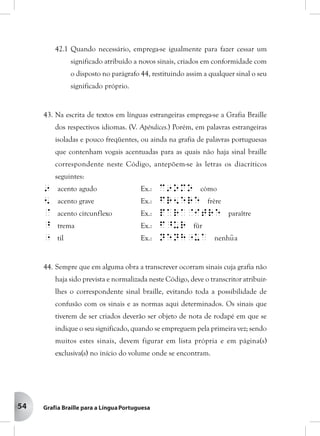 54
42.1 Quando necessário, emprega-se igualmente para fazer cessar um
significado atribuído a novos sinais, criados em conformidade com
o disposto no parágrafo 44, restituindo assim a qualquer sinal o seu
significado próprio.
43. Na escrita de textos em línguas estrangeiras emprega-se a Grafia Braille
dos respectivos idiomas. (V. Apêndices.) Porém, em palavras estrangeiras
isoladas e pouco freqüentes, ou ainda na grafia de palavras portuguesas
que contenham vogais acentuadas para as quais não haja sinal braille
correspondente neste Código, antepõem-se às letras os diacríticos
seguintes:
9 acento agudo Ex.: c9omo cómo
5 acento grave Ex.: fr5ere frère
@ acento circunflexo Ex.: para@itre paraître
^ trema Ex.: f^ur für
" til Ex.: nenh"ua nenhu~a
44. Sempre que em alguma obra a transcrever ocorram sinais cuja grafia não
haja sido prevista e normalizada neste Código, deve o transcritor atribuir-
lhes o correspondente sinal braille, evitando toda a possibilidade de
confusão com os sinais e as normas aqui determinados. Os sinais que
tiverem de ser criados deverão ser objeto de nota de rodapé em que se
indique o seu significado, quando se empreguem pela primeira vez; sendo
muitos estes sinais, devem figurar em lista própria e em página(s)
exclusiva(s) no início do volume onde se encontram.
 