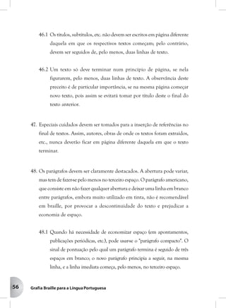 56
46.1 Os títulos, subtítulos, etc. não devem ser escritos em página diferente
daquela em que os respectivos textos começam; pelo contrário,
devem ser seguidos de, pelo menos, duas linhas de texto.
46.2 Um texto só deve terminar num princípio de página, se nela
figurarem, pelo menos, duas linhas de texto. A observância deste
preceito é de particular importância, se na mesma página começar
novo texto, pois assim se evitará tomar por título deste o final do
texto anterior.
47. Especiais cuidados devem ser tomados para a inserção de referências no
final de textos. Assim, autores, obras de onde os textos foram extraídos,
etc., nunca deverão ficar em página diferente daquela em que o texto
terminar.
48. Os parágrafos devem ser claramente destacados. A abertura pode variar,
mas tem de fazer-se pelo menos no terceiro espaço. O parágrafo americano,
que consiste em não fazer qualquer abertura e deixar uma linha em branco
entre parágrafos, embora muito utilizado em tinta, não é recomendável
em braille, por provocar a descontinuidade do texto e prejudicar a
economia de espaço.
48.1 Quando há necessidade de economizar espaço (em apontamentos,
publicações periódicas, etc.), pode usar-se o "parágrafo compacto". O
sinal de pontuação pelo qual um parágrafo termina é seguido de três
espaços em branco; o novo parágrafo principia a seguir, na mesma
linha, e a linha imediata começa, pelo menos, no terceiro espaço.
 