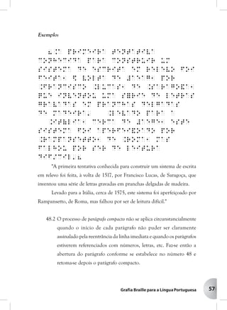 57
Exemplo:
8.A primeira tentativa
conhecida para construir um
sistema de escrita em relevo foi
feita1 $ volta de #aeag1 por
.Francisco .Lucas1 de .Sarago&a1
que inventou uma s=rie de letras
gravadas em pranchas delgadas
de madeira' .Levado para a
.It(lia1 cerca de #aege1 este
sistema foi aperfei&oado por
.Rampansetto1 de .Roma1 mas
falhou por ser de leitura
dif/cil'8
"A primeira tentativa conhecida para construir um sistema de escrita
em relevo foi feita, à volta de 1517, por Francisco Lucas, de Saragoça, que
inventou uma série de letras gravadas em pranchas delgadas de madeira.
Levado para a Itália, cerca de 1575, este sistema foi aperfeiçoado por
Rampansetto, de Roma, mas falhou por ser de leitura difícil."
48.2 O processo de parágrafo compacto não se aplica circunstancialmente
quando o início de cada parágrafo não puder ser claramente
assinalado pela reentrância da linha imediata e quando os parágrafos
estiverem referenciados com números, letras, etc. Faz-se então a
abertura do parágrafo conforme se estabelece no número 48 e
retoma-se depois o parágrafo compacto.
 