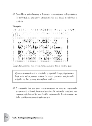 58
49. As molduras (caixas) em que se destacam pequenos textos podem e devem
ser reproduzidas em relevo, utilizando para isso linhas horizontais e
verticais.
Exemplo:
.= regra fundamental para o bom
funcionamento de um fich(rio
que3
633333333333333333333333333334
l .Quando se tiver de _
l retirar uma ficha por _
l per/odo longo1 fique _
l no seu lugar uma indica- _
l &>o com o nome da pessoa _
l que o fez1 a se&>o onde _
l trabalha e a data em que _
l a retirada se verificou' _
h3333333333333333333333333333j
É regra fundamental para o bom funcionamento de um fichário que:
Quando se tiver de retirar uma ficha por período longo, fique no seu
lugar uma indicação com o nome da pessoa que o fez, a seção onde
trabalha e a data em que a retirada se verificou.
50. A transcrição dos textos em versos começa-se na margem, procurando
sempre seguir a disposição do texto em tinta. Se o verso for muito extenso
e ocupar mais de uma linha em braille, o excesso não deverá começar, na
linha imediata, antes do terceiro espaço.
 
