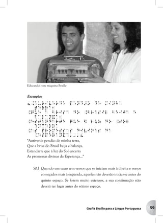 59
Exemplo:
8.Auriverde pend>o de minha
terra1
.Que a brisa do .Brasil beija e
balan&a1
.Estandarte que $ luz do .Sol
encerra
.As promessas divinas da
.Esperan&a'''8
"Auriverde pendão de minha terra,
Que a brisa do Brasil beija e balança,
Estandarte que à luz do Sol encerra
As promessas divinas da Esperança..."
50.1 Quando um texto tem versos que se iniciam mais à direita e versos
começados mais à esquerda, aqueles não deverão iniciar-se antes do
quinto espaço. Se forem muito extensos, a sua continuação não
deverá ter lugar antes do sétimo espaço.
Educando com máquina Braille
 