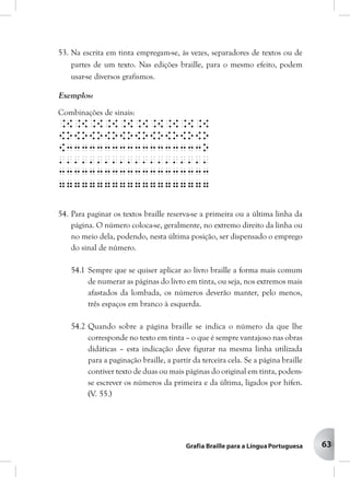 63
53. Na escrita em tinta empregam-se, às vezes, separadores de textos ou de
partes de um texto. Nas edições braille, para o mesmo efeito, podem
usar-se diversos grafismos.
Exemplos:
Combinações de sinais:
.[.[.[.[.[.[.[.[.[.[
[o[o[o[o[o[o[o[o[o[o
[333333333333333333o
''''''''''''''''''''
33333333333333333333
77777777777777777777
54. Para paginar os textos braille reserva-se a primeira ou a última linha da
página. O número coloca-se, geralmente, no extremo direito da linha ou
no meio dela, podendo, nesta última posição, ser dispensado o emprego
do sinal de número.
54.1 Sempre que se quiser aplicar ao livro braille a forma mais comum
de numerar as páginas do livro em tinta, ou seja, nos extremos mais
afastados da lombada, os números deverão manter, pelo menos,
três espaços em branco à esquerda.
54.2 Quando sobre a página braille se indica o número da que lhe
corresponde no texto em tinta – o que é sempre vantajoso nas obras
didáticas – esta indicação deve figurar na mesma linha utilizada
para a paginação braille, a partir da terceira cela. Se a página braille
contiver texto de duas ou mais páginas do original em tinta, podem-
se escrever os números da primeira e da última, ligados por hífen.
(V. 55.)
 