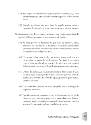 65
55.1 Se a página em tinta terminar por uma palavra translineada, o sinal
de transpaginação será colocado somente depois de toda a palavra
escrita.
55.2 Quando se utilizam ambas as faces do papel e não se inclui a
paginação do original em tinta, basta numerar as páginas ímpares.
56. As notas ao texto devem escrever-se, sempre que possível, no rodapé da
página braille em que ocorrem as respectivas referências.
56.1 As notas podem ser referenciadas por meio de números, letras,
asteriscos, etc. Em braille, as referências colocam-se sempre entre
parênteses e isoladas, por espaço em branco, relativamente à palavra
ou expressão que é objeto da nota.
56.2 Nas transcrições para braille, as notas à margem devem ser
convertidas em notas de pé de página. Para isso, é necessário
referenciá-las, escolhendo-se um tipo de referência que permita
distingui-las de outras notas de pé de página porventura existentes.
56.3 O texto das notas deve observar uma margem diferenciada de dois
ou três espaços e ser separado do texto principal por uma linha de
pontos que, partindo do primeiro espaço, preencha, pelo menos,
um terço da linha.
56.4 Cada nota deve começar em novo parágrafo, com a indicação da
respectiva referência.
56.5 Quando o texto de uma nota já não puder ser inserido no pé da
página em que a referência aparece ou aí não couber integralmente,
escreve-se, total ou parcialmente, no pé da página seguinte, também
separado do texto principal por uma linha de pontos.
 