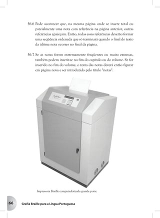 66
56.6 Pode acontecer que, na mesma página onde se insere total ou
parcialmente uma nota com referência na página anterior, outras
referências apareçam. Então, todas essas referências deverão formar
uma seqüência ordenada que só terminará quando o final do texto
da última nota ocorrer no final da página.
56.7 Se as notas forem extremamente freqüentes ou muito extensas,
também podem inserir-se no fim do capítulo ou do volume. Se for
inserido no fim do volume, o texto das notas deverá então figurar
em página nova e ser introduzido pelo título "notas".
Impressora Braille computadorizada grande porte
 
