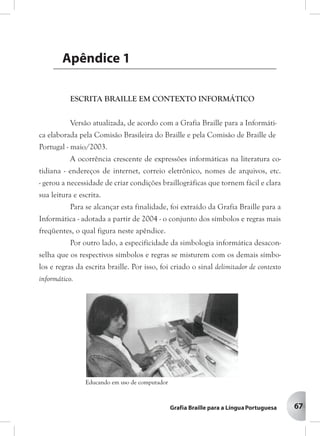 67
ESCRITA BRAILLE EM CONTEXTO INFORMÁTICO
A ocorrência crescente de expressões informáticas na literatura
cotidiana – endereços de Internet, correio eletrônico, nomes de arquivos,
etc. – gerou a necessidade de criar condições brailográficas que tornem fácil
e clara sua leitura e escrita.
Para se alcançar esta finalidade, foi preparado um conjunto de símbolos
e de regras para ser usado exclusivamente em contexto informático, o qual
figura neste apêndice.
Por outro lado, a especificidade da simbologia informática desaconselha
que os respectivos símbolos e regras se misturem com os demais símbolos e
regras da escrita braille. Por isso, foi criado o sinal delimitador de contexto
informático.
AAAAApê ndicpê ndicpê ndicpê ndicpê ndice 1e 1e 1e 1e 1
Educando em uso de computador
Versão atualizada, de acordo com a Grafia Braille para a
Informática elaborada pela comissão Brasileira do Braille e pela
Comissão de Braille de Portugal – maio de 2003
ESCRITA BRAILLE EM CONTEXTO INFORMÁTICO
Versão atualizada, de acordo com a Grafia Braille para a Informáti-
ca elaborada pela Comisão Brasileira do Braille e pela Comisão de Braille de
Portugal - maio/2003.
A ocorrência crescente de expressões informáticas na literatura co-
tidiana - endereços de internet, correio eletrônico, nomes de arquivos, etc.
- gerou a necessidade de criar condições braillográficas que tornem fácil e clara
sua leitura e escrita.
Para se alcançar esta finalidade, foi extraído da Grafia Braille para a
Informática - adotada a partir de 2004 - o conjunto dos símbolos e regras mais
freqüentes, o qual figura neste apêndice.
Por outro lado, a especificidade da simbologia informática desacon-
selha que os respectivos símbolos e regras se misturem com os demais símbo-
los e regras da escrita braille. Por isso, foi criado o sinal delimitador de contexto
informático.
Apêndice 1
 