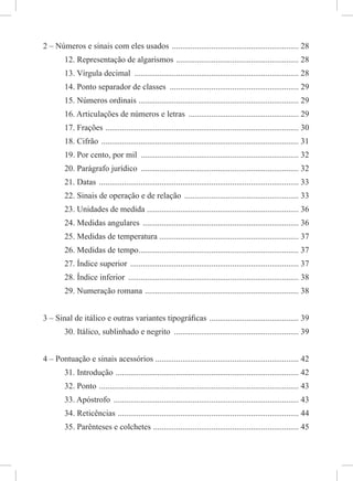 2 – Números e sinais com eles usados ............................................................. 28
12. Representação de algarismos ........................................................... 28
13. Vírgula decimal ............................................................................... 28
14. Ponto separador de classes .............................................................. 29
15. Números ordinais ............................................................................. 29
16. Articulações de números e letras ..................................................... 29
17. Frações ............................................................................................. 30
18. Cifrão ............................................................................................... 31
19. Por cento, por mil ............................................................................ 32
20. Parágrafo jurídico ............................................................................ 32
21. Datas ................................................................................................ 33
22. Sinais de operação e de relação ....................................................... 33
23. Unidades de medida ......................................................................... 36
24. Medidas angulares ........................................................................... 36
25. Medidas de temperatura ................................................................... 37
26. Medidas de tempo............................................................................. 37
27. Índice superior ................................................................................. 37
28. Índice inferior .................................................................................. 38
29. Numeração romana .......................................................................... 38
3 – Sinal de itálico e outras variantes tipográﬁcas ........................................... 39
30. Itálico, sublinhado e negrito ............................................................ 39
4 – Pontuação e sinais acessórios ..................................................................... 42
31. Introdução ........................................................................................ 42
32. Ponto ................................................................................................ 43
33. Apóstrofo ......................................................................................... 43
34. Reticências ....................................................................................... 44
35. Parênteses e colchetes ...................................................................... 45
 