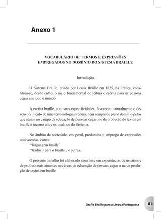 81
VOCABULÁRIO DE TERMOS E EXPRESSÕES
EMPREGADOS NO DOMÍNIO DO SISTEMA BRAILLE
Introdução
O Sistema Braille, criado por Louis Braille em 1825, na França, cons-
tituiu-se, desde então, o meio fundamental de leitura e escrita para as pessoas
cegas em todo o mundo.
A escrita braille, com suas especiﬁcidades, favoreceu naturalmente o de-
senvolvimento de uma terminologia própria, nem sempre de pleno domínio pelos
que atuam no campo da educação de pessoas cegas, no da produção de textos em
braille e mesmo entre os usuários do Sistema.
No âmbito da sociedade, em geral, predomina o emprego de expressões
equivocadas, como:
“linguagem braille”
“traduzir para o braille”, e outras.
O presente trabalho foi elaborado com base em experiências de usuários e
de proﬁssionais atuantes nas áreas de educação de pessoas cegas e na de produ-
ção de textos em braille.
AAAAAnenenenenexxxxxososososos
PPPPPororororortartartartartarias Mias Mias Mias Mias Ministinistinistinistinisterererereriaisiaisiaisiaisiais
Anexo 1
 